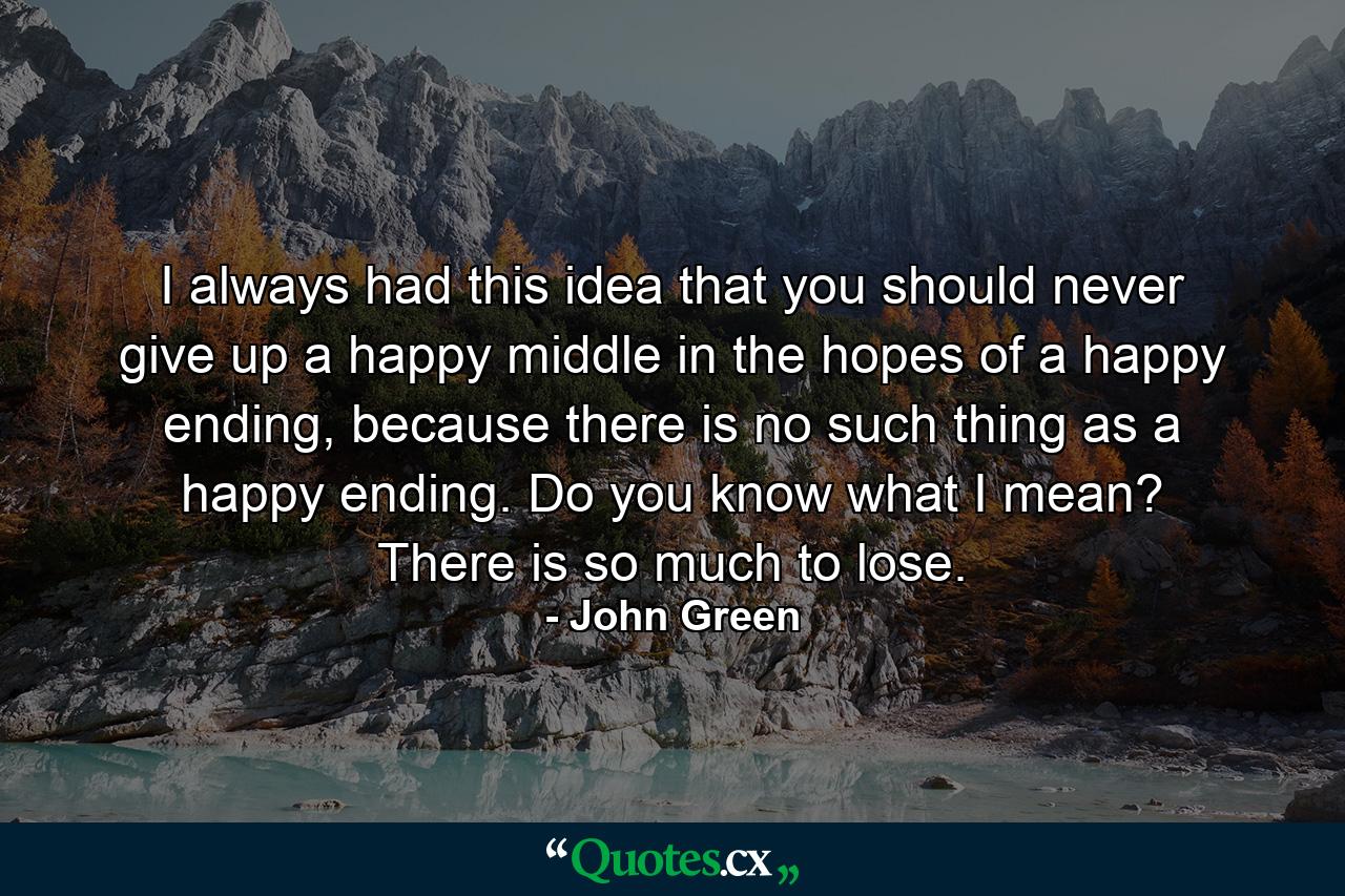 I always had this idea that you should never give up a happy middle in the hopes of a happy ending, because there is no such thing as a happy ending. Do you know what I mean? There is so much to lose. - Quote by John Green