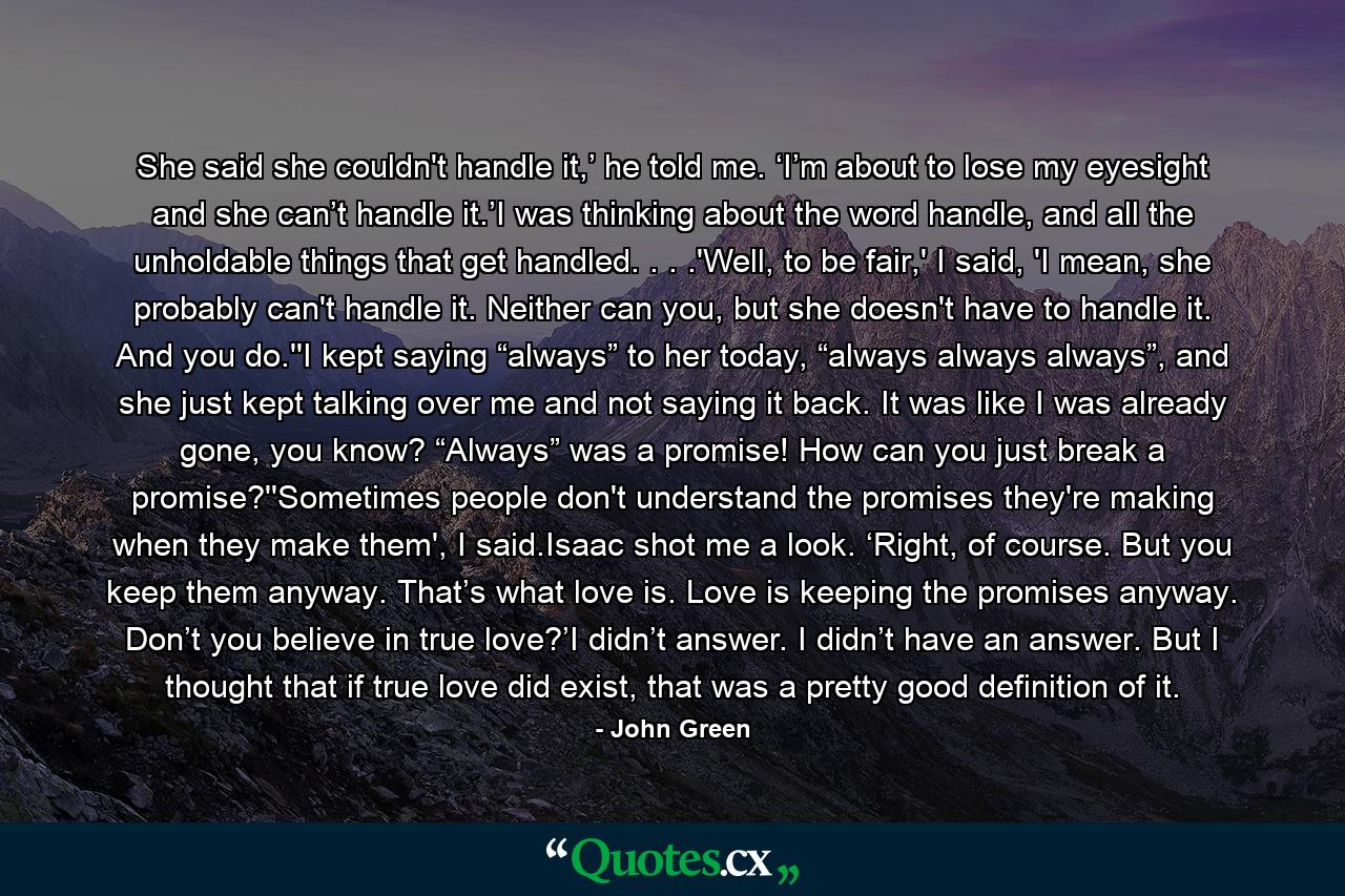 She said she couldn't handle it,’ he told me. ‘I’m about to lose my eyesight and she can’t handle it.’I was thinking about the word handle, and all the unholdable things that get handled. . . .'Well, to be fair,' I said, 'I mean, she probably can't handle it. Neither can you, but she doesn't have to handle it. And you do.''I kept saying “always” to her today, “always always always”, and she just kept talking over me and not saying it back. It was like I was already gone, you know? “Always” was a promise! How can you just break a promise?''Sometimes people don't understand the promises they're making when they make them', I said.Isaac shot me a look. ‘Right, of course. But you keep them anyway. That’s what love is. Love is keeping the promises anyway. Don’t you believe in true love?’I didn’t answer. I didn’t have an answer. But I thought that if true love did exist, that was a pretty good definition of it. - Quote by John Green