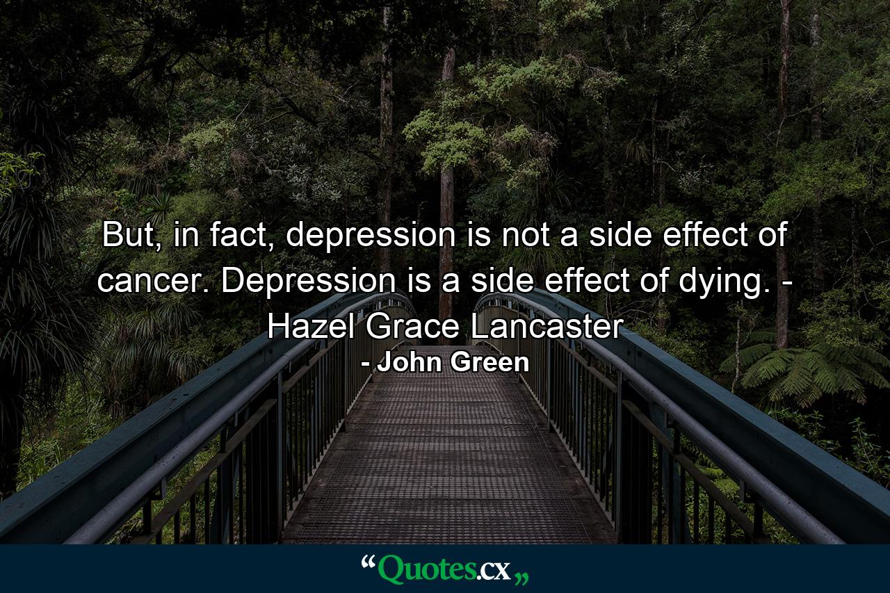 But, in fact, depression is not a side effect of cancer. Depression is a side effect of dying. - Hazel Grace Lancaster - Quote by John Green