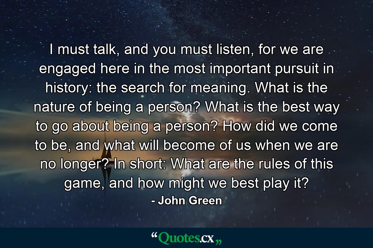 I must talk, and you must listen, for we are engaged here in the most important pursuit in history: the search for meaning. What is the nature of being a person? What is the best way to go about being a person? How did we come to be, and what will become of us when we are no longer? In short: What are the rules of this game, and how might we best play it? - Quote by John Green