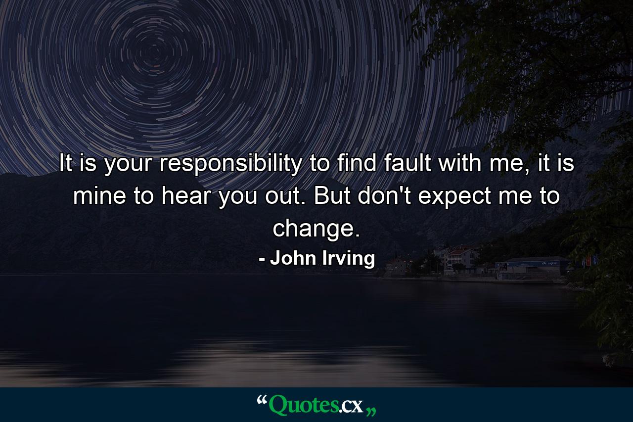 It is your responsibility to find fault with me, it is mine to hear you out. But don't expect me to change. - Quote by John Irving