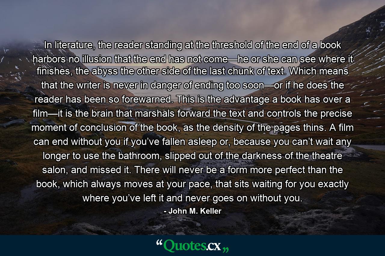 In literature, the reader standing at the threshold of the end of a book harbors no illusion that the end has not come—he or she can see where it finishes, the abyss the other side of the last chunk of text. Which means that the writer is never in danger of ending too soon—or if he does the reader has been so forewarned. This is the advantage a book has over a film—it is the brain that marshals forward the text and controls the precise moment of conclusion of the book, as the density of the pages thins. A film can end without you if you’ve fallen asleep or, because you can’t wait any longer to use the bathroom, slipped out of the darkness of the theatre salon, and missed it. There will never be a form more perfect than the book, which always moves at your pace, that sits waiting for you exactly where you’ve left it and never goes on without you. - Quote by John M. Keller