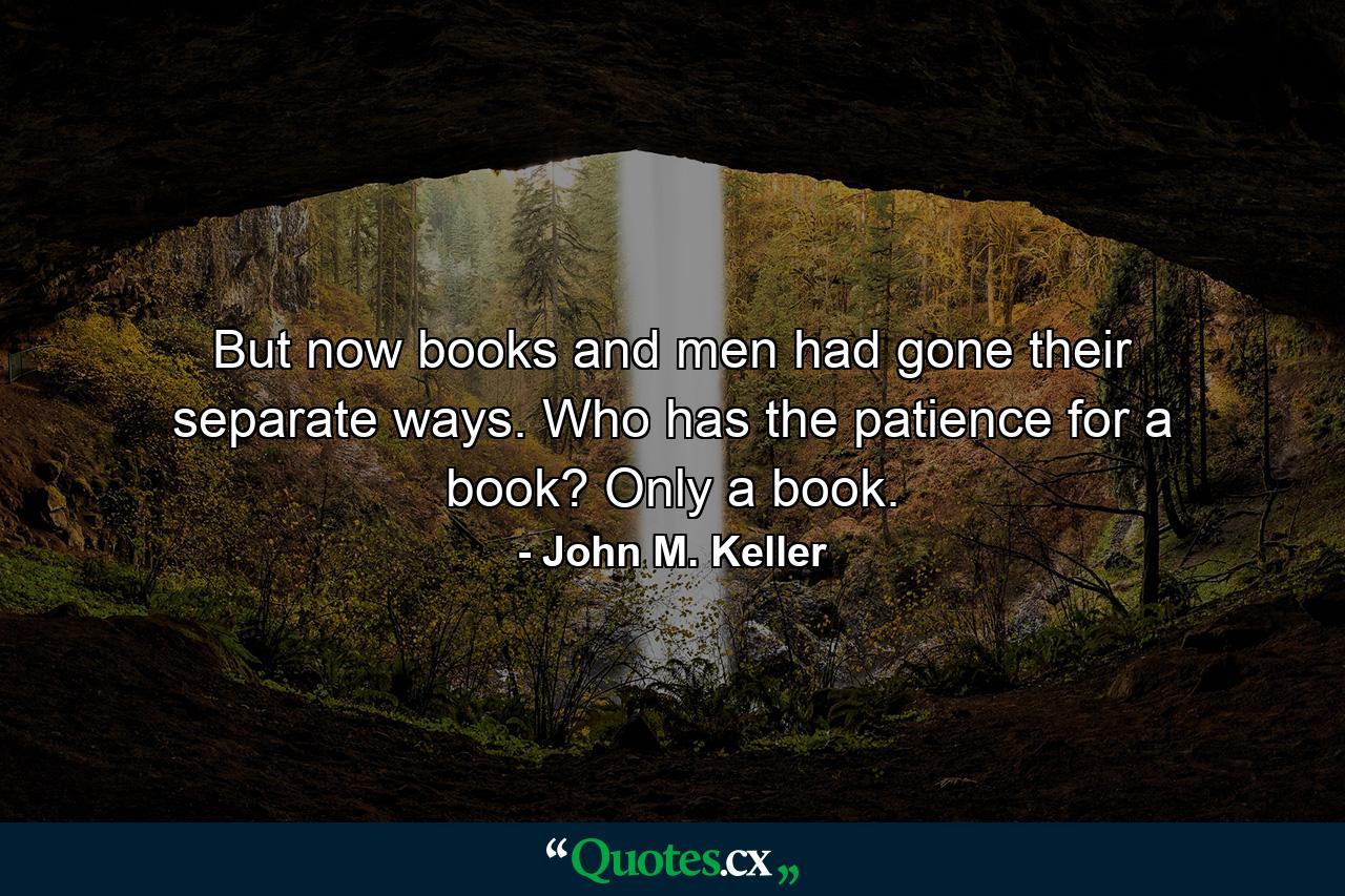 But now books and men had gone their separate ways. Who has the patience for a book? Only a book. - Quote by John M. Keller