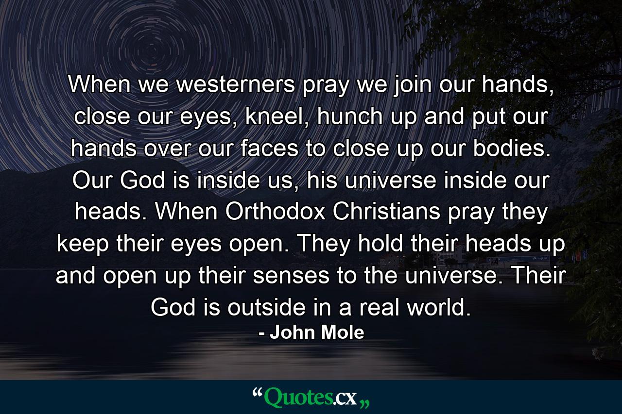 When we westerners pray we join our hands, close our eyes, kneel, hunch up and put our hands over our faces to close up our bodies. Our God is inside us, his universe inside our heads. When Orthodox Christians pray they keep their eyes open. They hold their heads up and open up their senses to the universe. Their God is outside in a real world. - Quote by John Mole