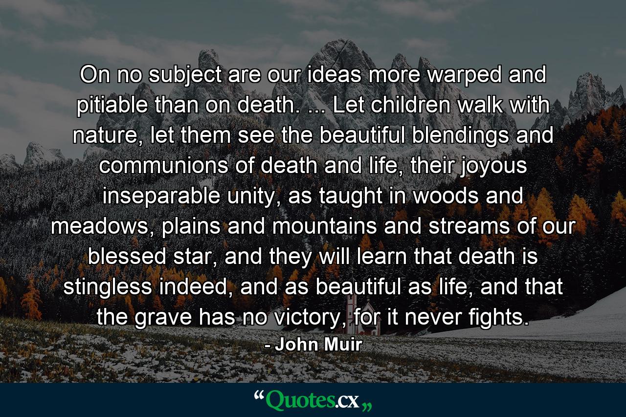 On no subject are our ideas more warped and pitiable than on death. ... Let children walk with nature, let them see the beautiful blendings and communions of death and life, their joyous inseparable unity, as taught in woods and meadows, plains and mountains and streams of our blessed star, and they will learn that death is stingless indeed, and as beautiful as life, and that the grave has no victory, for it never fights. - Quote by John Muir