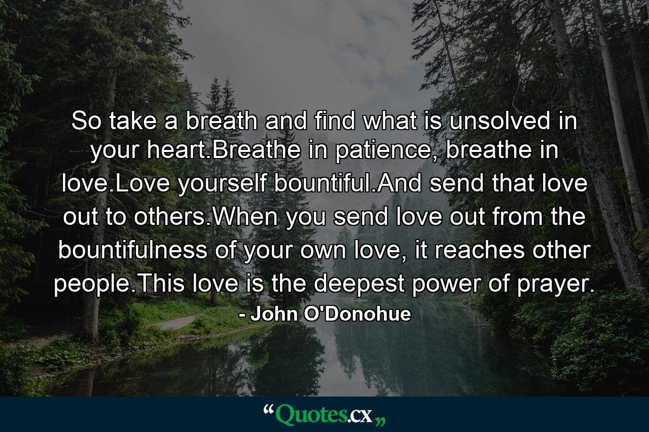 So take a breath and find what is unsolved in your heart.Breathe in patience, breathe in love.Love yourself bountiful.And send that love out to others.When you send love out from the bountifulness of your own love, it reaches other people.This love is the deepest power of prayer. - Quote by John O'Donohue