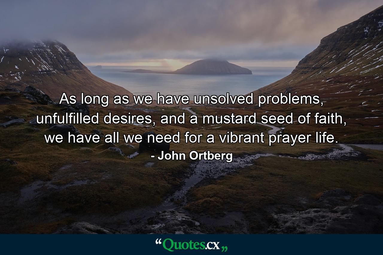 As long as we have unsolved problems, unfulfilled desires, and a mustard seed of faith, we have all we need for a vibrant prayer life. - Quote by John Ortberg