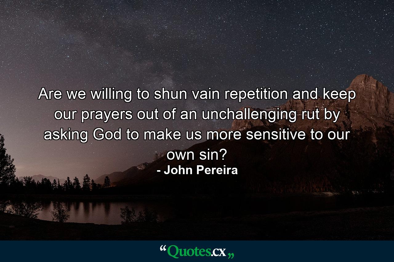 Are we willing to shun vain repetition and keep our prayers out of an unchallenging rut by asking God to make us more sensitive to our own sin? - Quote by John Pereira