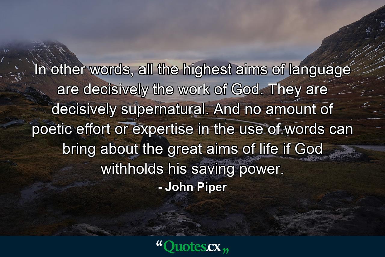 In other words, all the highest aims of language are decisively the work of God. They are decisively supernatural. And no amount of poetic effort or expertise in the use of words can bring about the great aims of life if God withholds his saving power. - Quote by John Piper