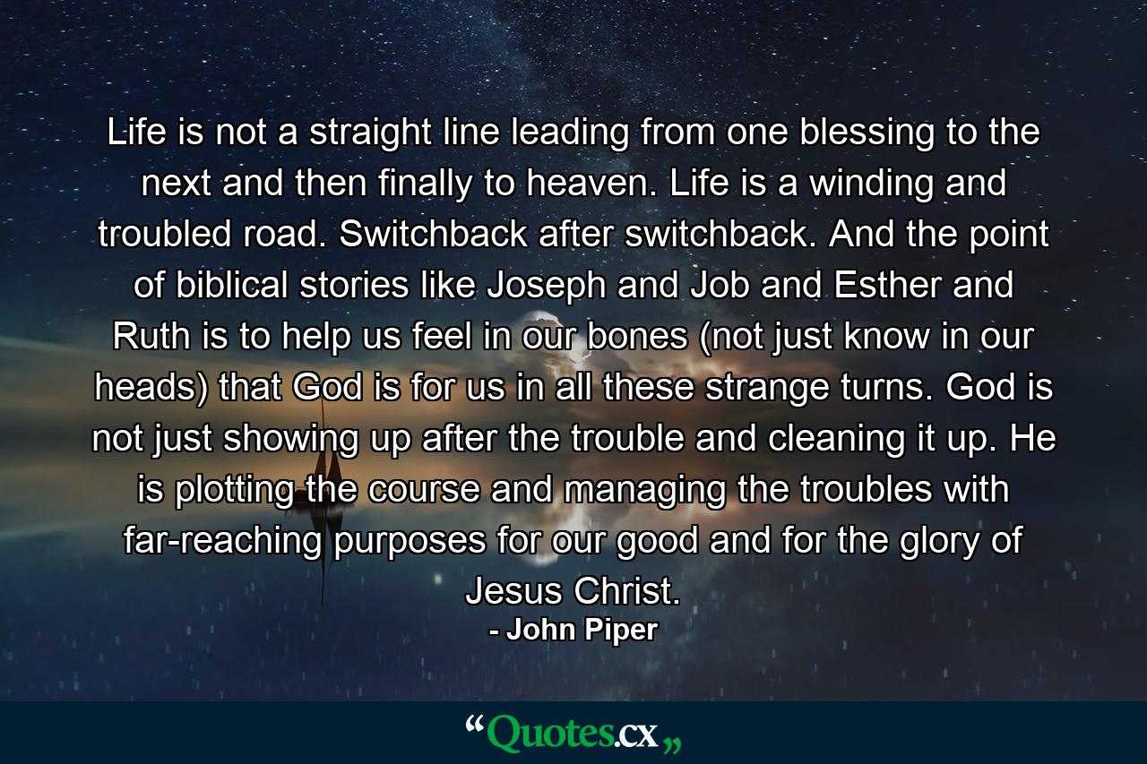 Life is not a straight line leading from one blessing to the next and then finally to heaven. Life is a winding and troubled road. Switchback after switchback. And the point of biblical stories like Joseph and Job and Esther and Ruth is to help us feel in our bones (not just know in our heads) that God is for us in all these strange turns. God is not just showing up after the trouble and cleaning it up. He is plotting the course and managing the troubles with far-reaching purposes for our good and for the glory of Jesus Christ. - Quote by John Piper