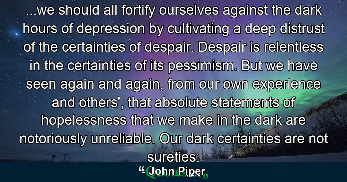 ...we should all fortify ourselves against the dark hours of depression by cultivating a deep distrust of the certainties of despair. Despair is relentless in the certainties of its pessimism. But we have seen again and again, from our own experience and others', that absolute statements of hopelessness that we make in the dark are notoriously unreliable. Our dark certainties are not sureties. - Quote by John Piper