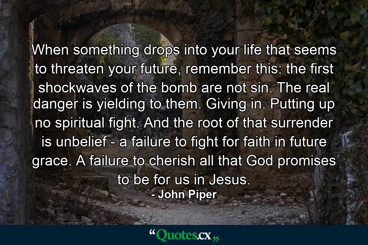 When something drops into your life that seems to threaten your future, remember this: the first shockwaves of the bomb are not sin. The real danger is yielding to them. Giving in. Putting up no spiritual fight. And the root of that surrender is unbelief - a failure to fight for faith in future grace. A failure to cherish all that God promises to be for us in Jesus. - Quote by John Piper