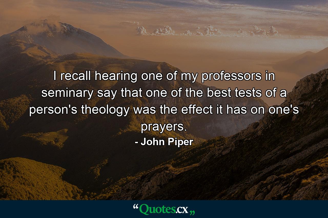 I recall hearing one of my professors in seminary say that one of the best tests of a person's theology was the effect it has on one's prayers. - Quote by John Piper