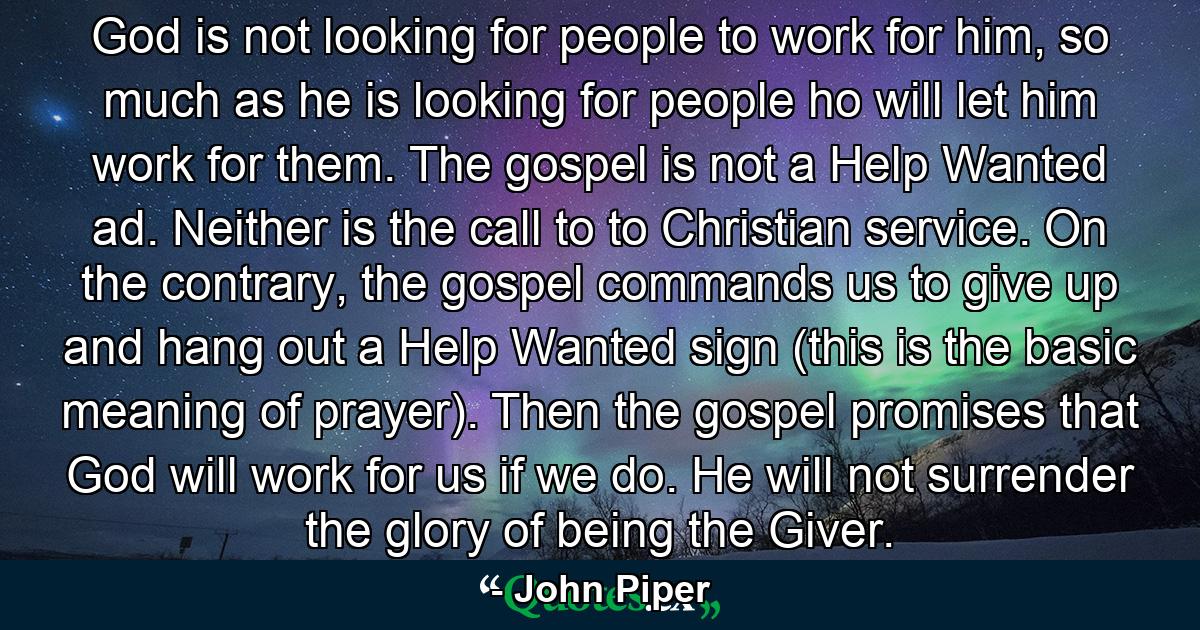 God is not looking for people to work for him, so much as he is looking for people ho will let him work for them. The gospel is not a Help Wanted ad. Neither is the call to to Christian service. On the contrary, the gospel commands us to give up and hang out a Help Wanted sign (this is the basic meaning of prayer). Then the gospel promises that God will work for us if we do. He will not surrender the glory of being the Giver. - Quote by John Piper