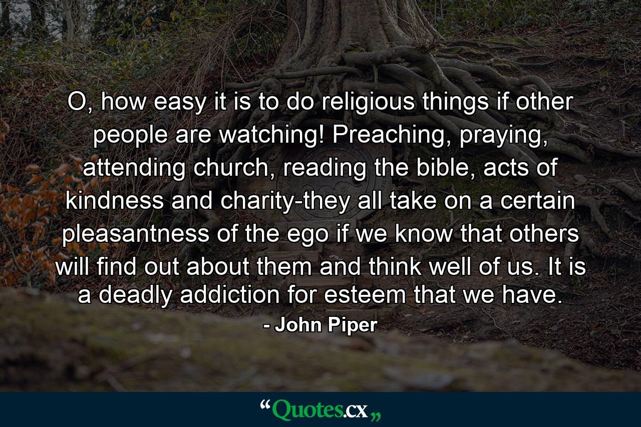 O, how easy it is to do religious things if other people are watching! Preaching, praying, attending church, reading the bible, acts of kindness and charity-they all take on a certain pleasantness of the ego if we know that others will find out about them and think well of us. It is a deadly addiction for esteem that we have. - Quote by John Piper