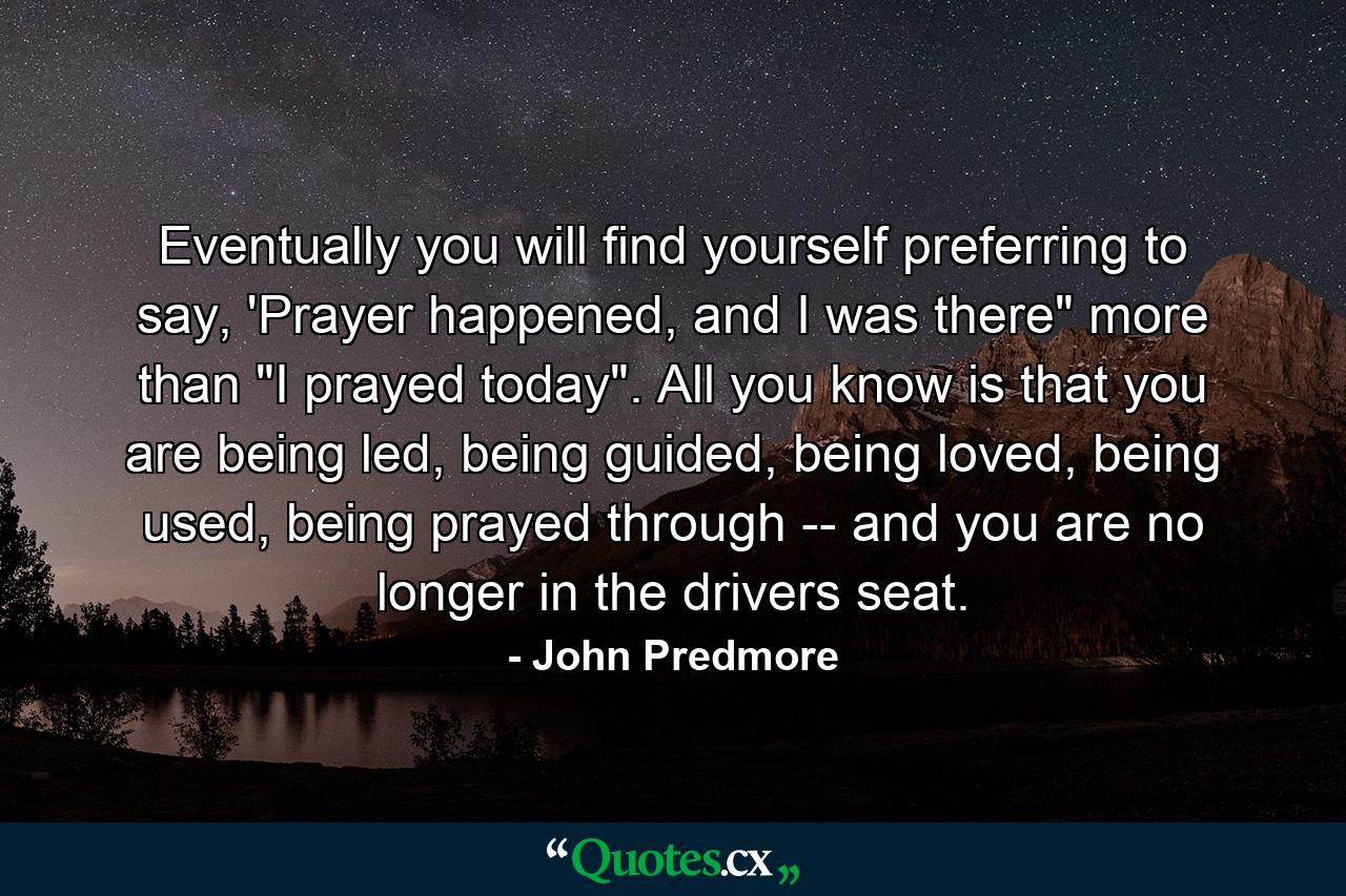 Eventually you will find yourself preferring to say, 'Prayer happened, and I was there