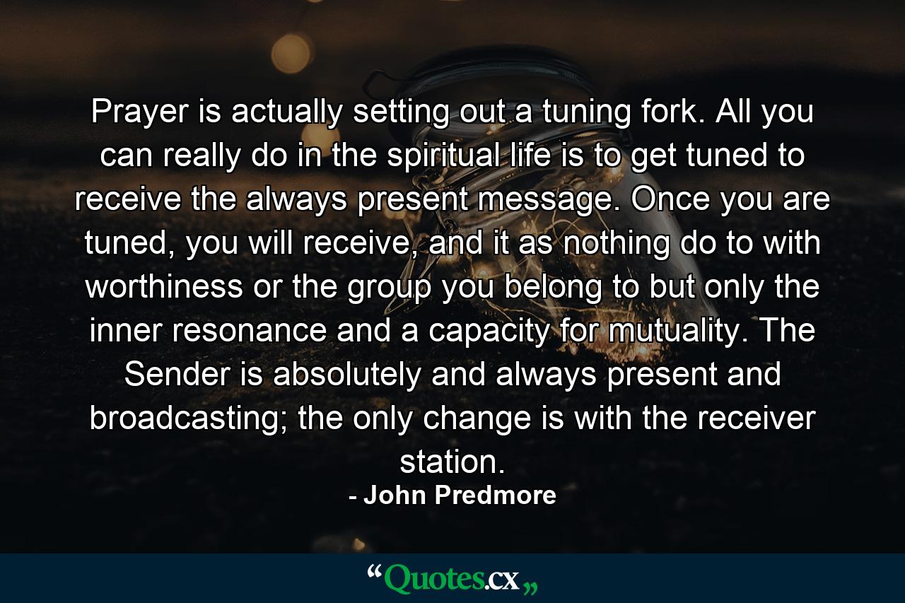 Prayer is actually setting out a tuning fork. All you can really do in the spiritual life is to get tuned to receive the always present message. Once you are tuned, you will receive, and it as nothing do to with worthiness or the group you belong to but only the inner resonance and a capacity for mutuality. The Sender is absolutely and always present and broadcasting; the only change is with the receiver station. - Quote by John Predmore