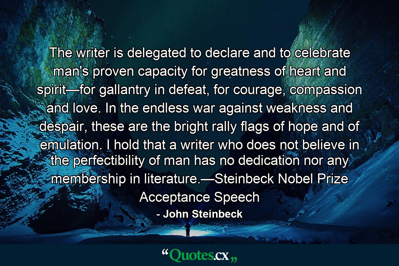 The writer is delegated to declare and to celebrate man's proven capacity for greatness of heart and spirit—for gallantry in defeat, for courage, compassion and love. In the endless war against weakness and despair, these are the bright rally flags of hope and of emulation. I hold that a writer who does not believe in the perfectibility of man has no dedication nor any membership in literature.—Steinbeck Nobel Prize Acceptance Speech - Quote by John Steinbeck