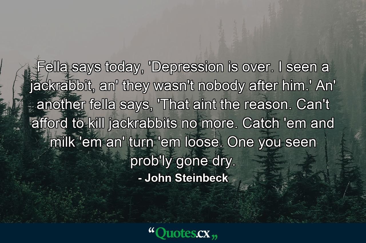 Fella says today, 'Depression is over. I seen a jackrabbit, an' they wasn't nobody after him.' An' another fella says, 'That aint the reason. Can't afford to kill jackrabbits no more. Catch 'em and milk 'em an' turn 'em loose. One you seen prob'ly gone dry. - Quote by John Steinbeck