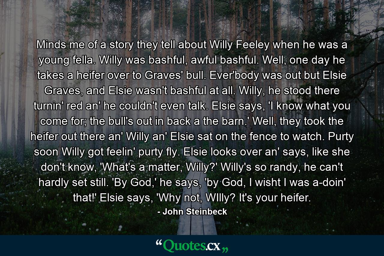 Minds me of a story they tell about Willy Feeley when he was a young fella. Willy was bashful, awful bashful. Well, one day he takes a heifer over to Graves' bull. Ever'body was out but Elsie Graves, and Elsie wasn't bashful at all. Willy, he stood there turnin' red an' he couldn't even talk. Elsie says, 'I know what you come for; the bull's out in back a the barn.' Well, they took the heifer out there an' Willy an' Elsie sat on the fence to watch. Purty soon Willy got feelin' purty fly. Elsie looks over an' says, like she don't know, 'What's a matter, Willy?' Willy's so randy, he can't hardly set still. 'By God,' he says, 'by God, I wisht I was a-doin' that!' Elsie says, 'Why not, WIlly? It's your heifer. - Quote by John Steinbeck