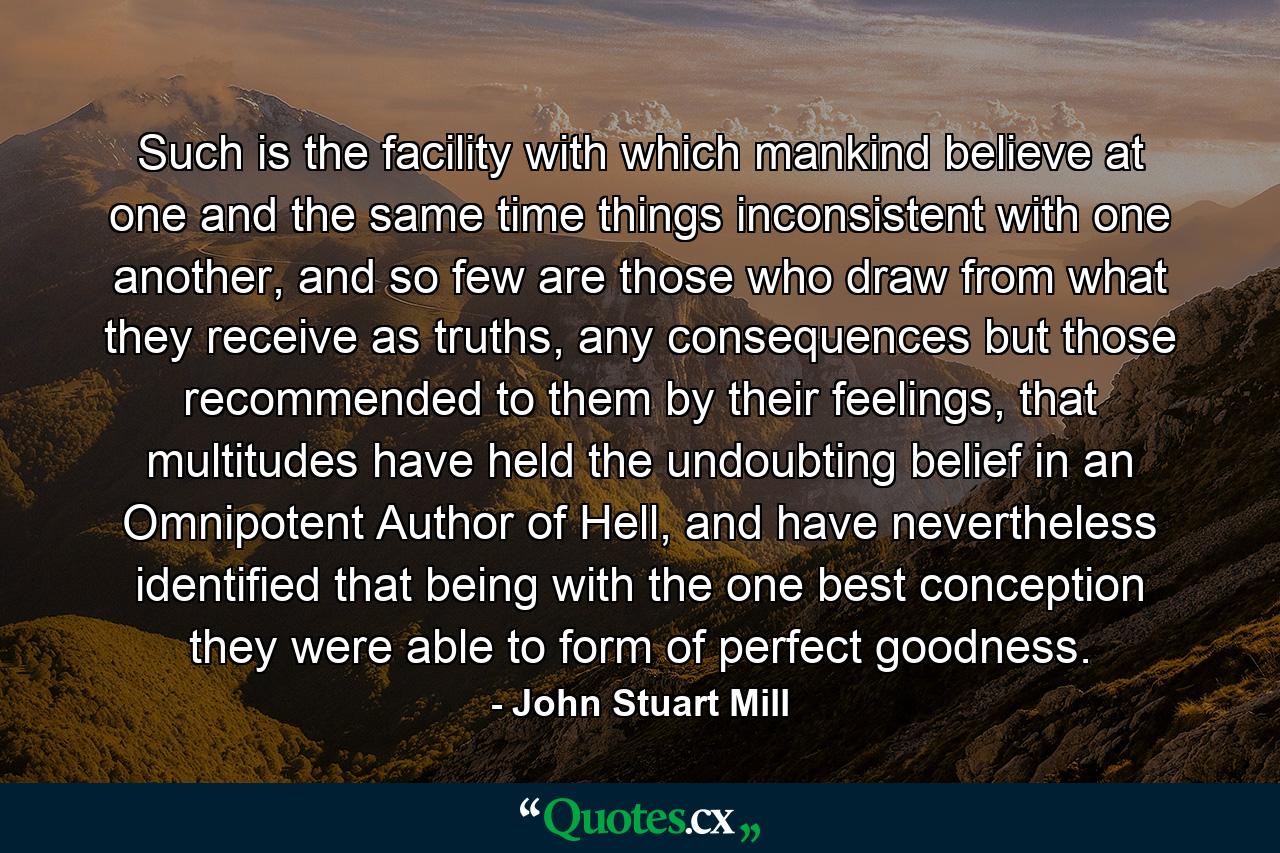 Such is the facility with which mankind believe at one and the same time things inconsistent with one another, and so few are those who draw from what they receive as truths, any consequences but those recommended to them by their feelings, that multitudes have held the undoubting belief in an Omnipotent Author of Hell, and have nevertheless identified that being with the one best conception they were able to form of perfect goodness. - Quote by John Stuart Mill