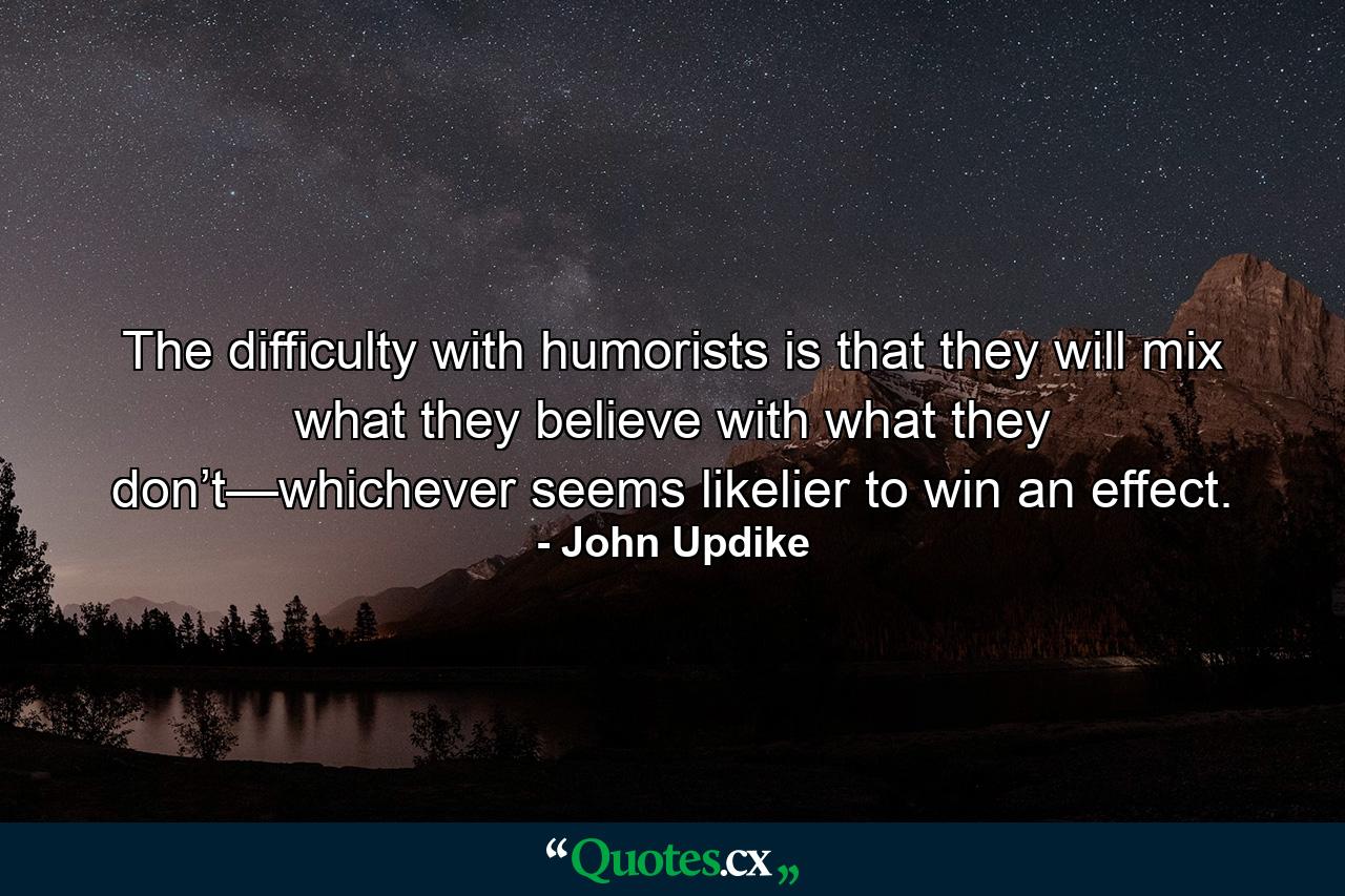 The difficulty with humorists is that they will mix what they believe with what they don’t—whichever seems likelier to win an effect. - Quote by John Updike