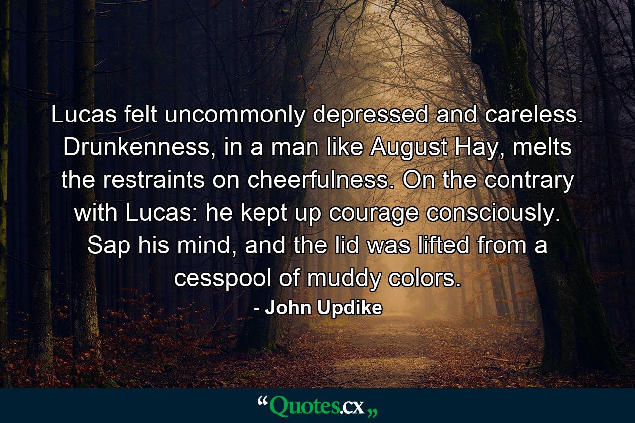 Lucas felt uncommonly depressed and careless. Drunkenness, in a man like August Hay, melts the restraints on cheerfulness. On the contrary with Lucas: he kept up courage consciously. Sap his mind, and the lid was lifted from a cesspool of muddy colors. - Quote by John Updike