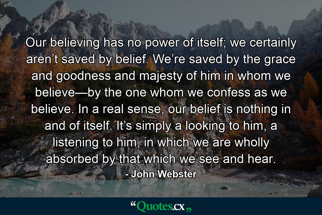 Our believing has no power of itself; we certainly aren’t saved by belief. We’re saved by the grace and goodness and majesty of him in whom we believe—by the one whom we confess as we believe. In a real sense, our belief is nothing in and of itself. It’s simply a looking to him, a listening to him, in which we are wholly absorbed by that which we see and hear. - Quote by John Webster