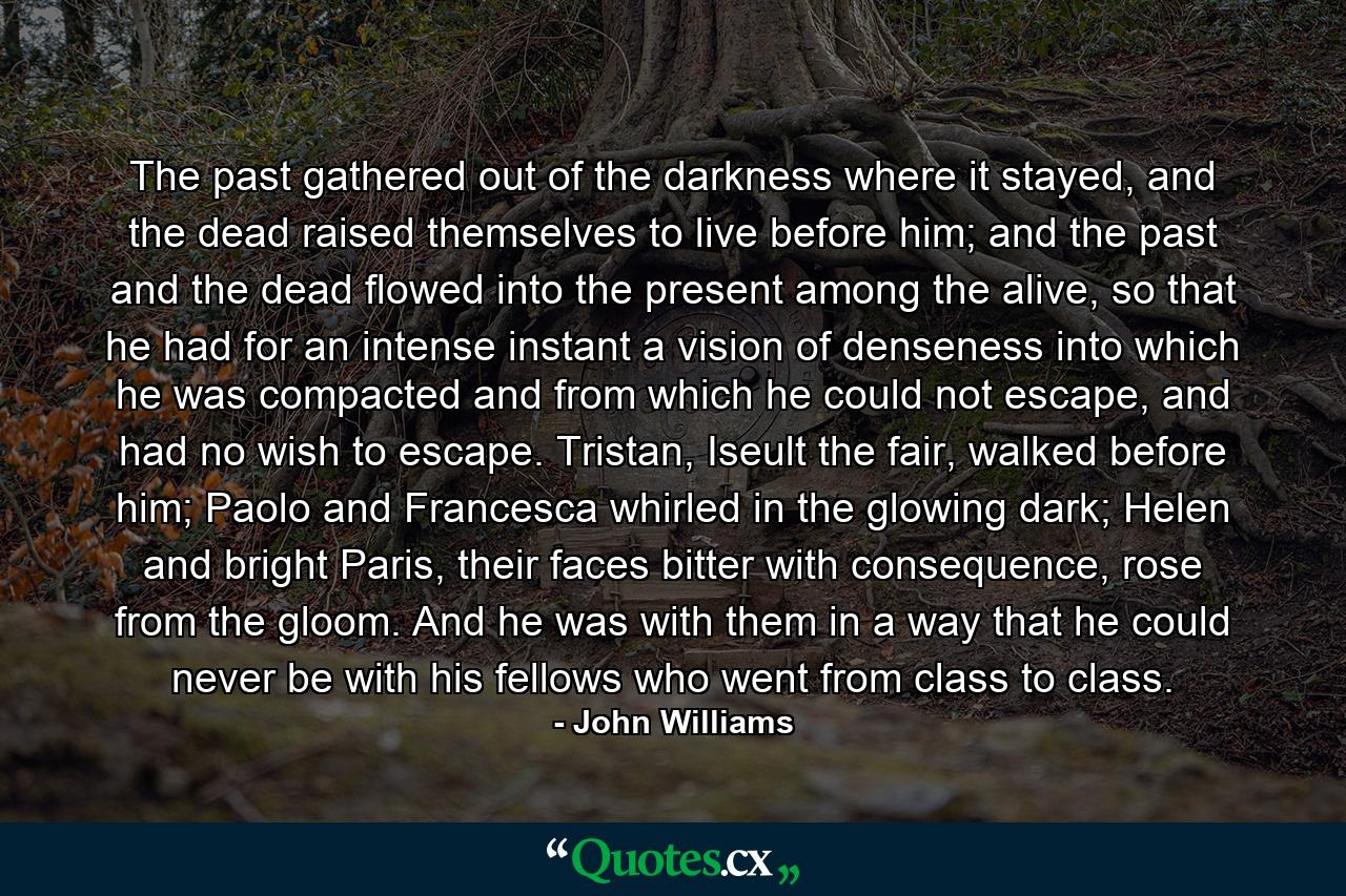 The past gathered out of the darkness where it stayed, and the dead raised themselves to live before him; and the past and the dead flowed into the present among the alive, so that he had for an intense instant a vision of denseness into which he was compacted and from which he could not escape, and had no wish to escape. Tristan, Iseult the fair, walked before him; Paolo and Francesca whirled in the glowing dark; Helen and bright Paris, their faces bitter with consequence, rose from the gloom. And he was with them in a way that he could never be with his fellows who went from class to class. - Quote by John Williams