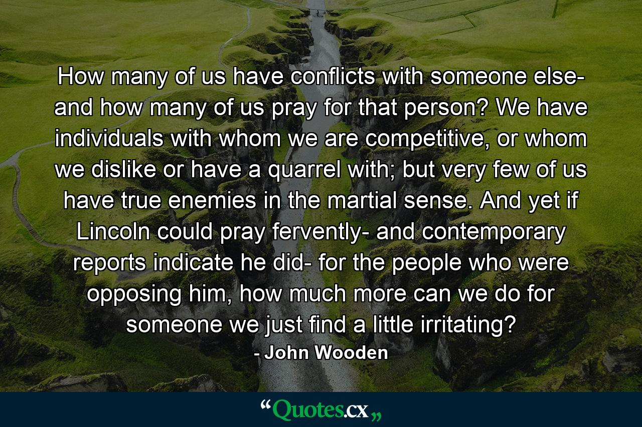 How many of us have conflicts with someone else- and how many of us pray for that person? We have individuals with whom we are competitive, or whom we dislike or have a quarrel with; but very few of us have true enemies in the martial sense. And yet if Lincoln could pray fervently- and contemporary reports indicate he did- for the people who were opposing him, how much more can we do for someone we just find a little irritating? - Quote by John Wooden