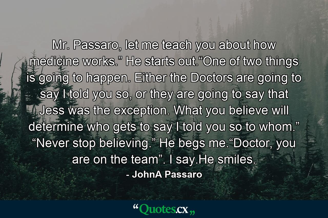 Mr. Passaro, let me teach you about how medicine works.” He starts out.“One of two things is going to happen. Either the Doctors are going to say I told you so, or they are going to say that Jess was the exception. What you believe will determine who gets to say I told you so to whom.” “Never stop believing.” He begs me.“Doctor, you are on the team”. I say.He smiles. - Quote by JohnA Passaro