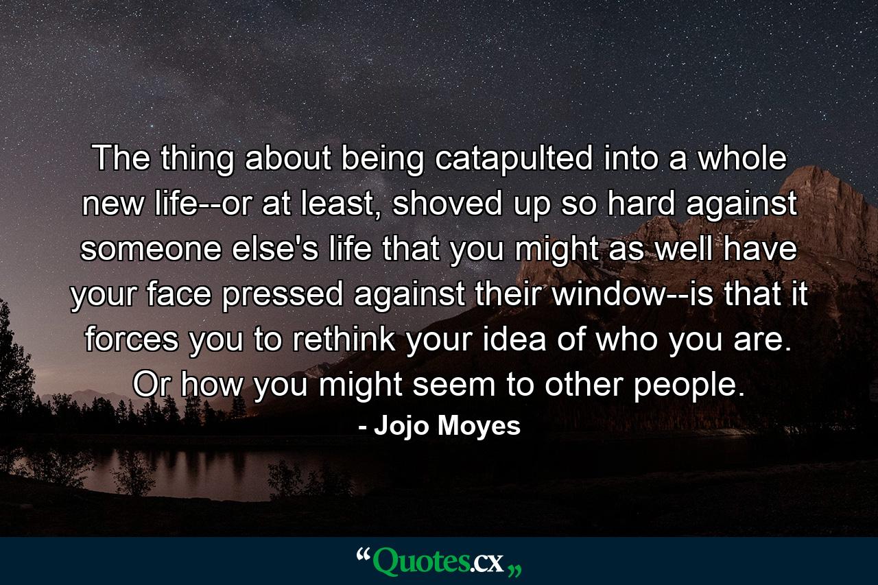 The thing about being catapulted into a whole new life--or at least, shoved up so hard against someone else's life that you might as well have your face pressed against their window--is that it forces you to rethink your idea of who you are. Or how you might seem to other people. - Quote by Jojo Moyes