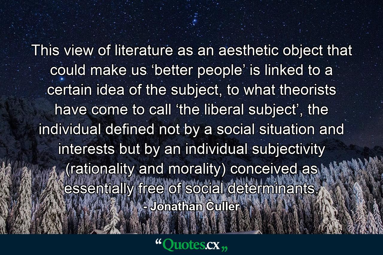 This view of literature as an aesthetic object that could make us ‘better people’ is linked to a certain idea of the subject, to what theorists have come to call ‘the liberal subject’, the individual defined not by a social situation and interests but by an individual subjectivity (rationality and morality) conceived as essentially free of social determinants. - Quote by Jonathan Culler