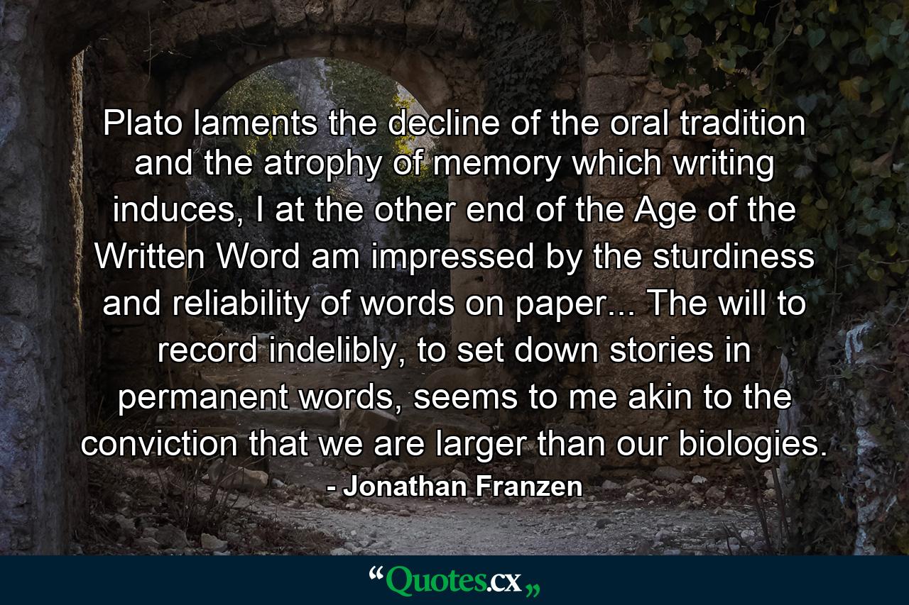 Plato laments the decline of the oral tradition and the atrophy of memory which writing induces, I at the other end of the Age of the Written Word am impressed by the sturdiness and reliability of words on paper... The will to record indelibly, to set down stories in permanent words, seems to me akin to the conviction that we are larger than our biologies. - Quote by Jonathan Franzen