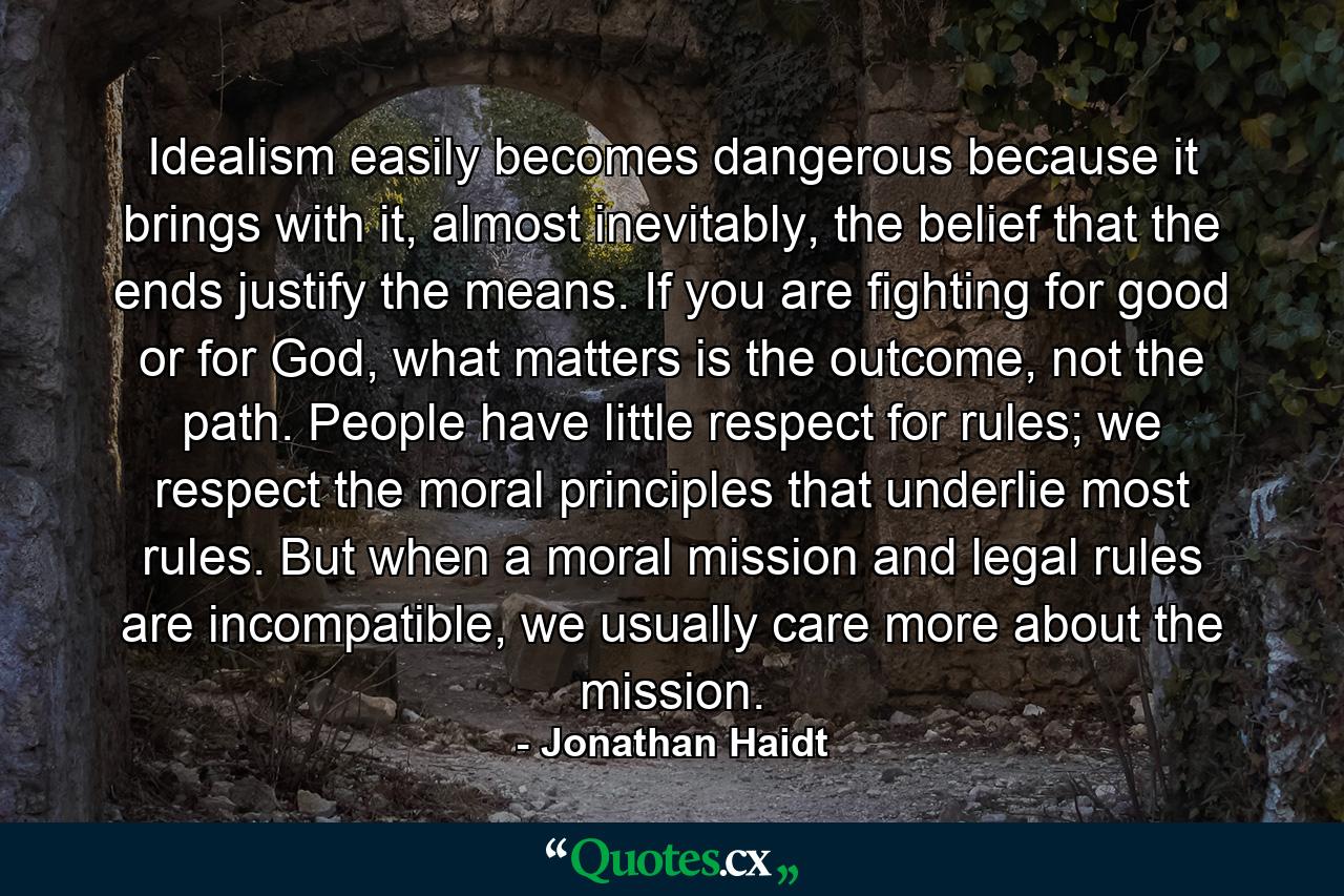 Idealism easily becomes dangerous because it brings with it, almost inevitably, the belief that the ends justify the means. If you are fighting for good or for God, what matters is the outcome, not the path. People have little respect for rules; we respect the moral principles that underlie most rules. But when a moral mission and legal rules are incompatible, we usually care more about the mission. - Quote by Jonathan Haidt