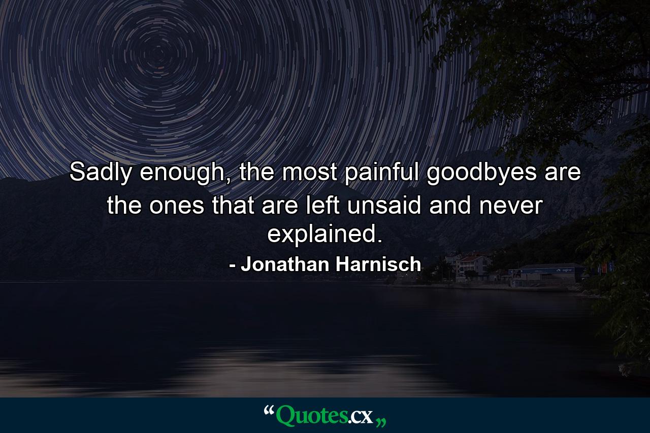 Sadly enough, the most painful goodbyes are the ones that are left unsaid and never explained. - Quote by Jonathan Harnisch