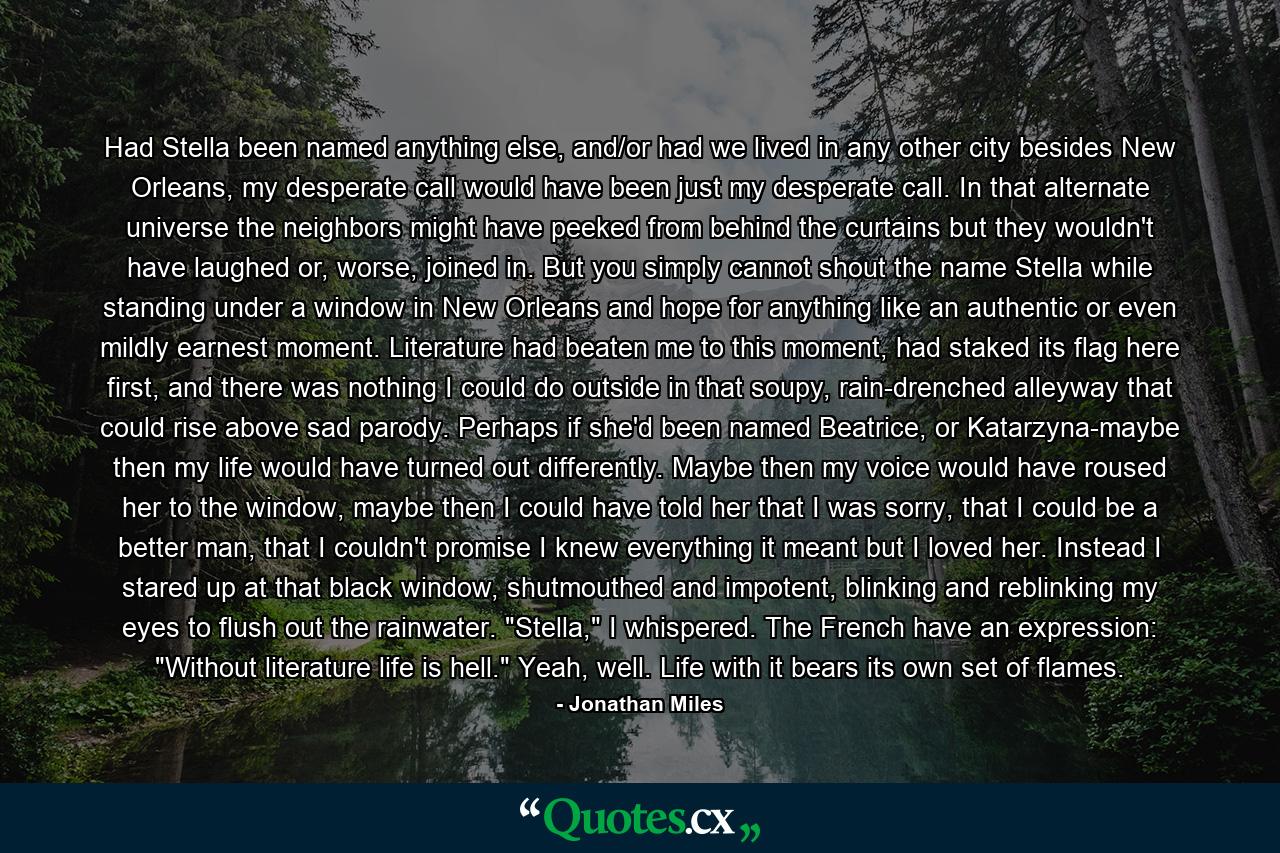 Had Stella been named anything else, and/or had we lived in any other city besides New Orleans, my desperate call would have been just my desperate call. In that alternate universe the neighbors might have peeked from behind the curtains but they wouldn't have laughed or, worse, joined in. But you simply cannot shout the name Stella while standing under a window in New Orleans and hope for anything like an authentic or even mildly earnest moment. Literature had beaten me to this moment, had staked its flag here first, and there was nothing I could do outside in that soupy, rain-drenched alleyway that could rise above sad parody. Perhaps if she'd been named Beatrice, or Katarzyna-maybe then my life would have turned out differently. Maybe then my voice would have roused her to the window, maybe then I could have told her that I was sorry, that I could be a better man, that I couldn't promise I knew everything it meant but I loved her. Instead I stared up at that black window, shutmouthed and impotent, blinking and reblinking my eyes to flush out the rainwater. 