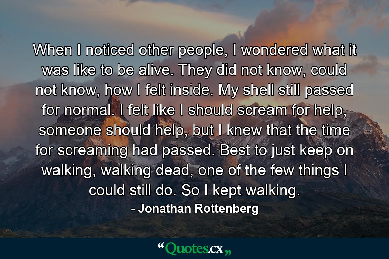 When I noticed other people, I wondered what it was like to be alive. They did not know, could not know, how I felt inside. My shell still passed for normal. I felt like I should scream for help, someone should help, but I knew that the time for screaming had passed. Best to just keep on walking, walking dead, one of the few things I could still do. So I kept walking. - Quote by Jonathan Rottenberg