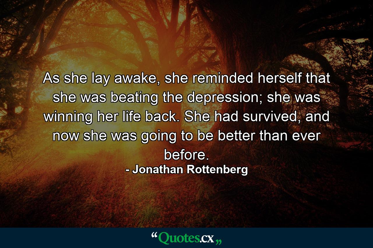 As she lay awake, she reminded herself that she was beating the depression; she was winning her life back. She had survived, and now she was going to be better than ever before. - Quote by Jonathan Rottenberg