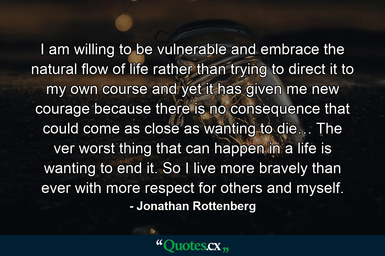 I am willing to be vulnerable and embrace the natural flow of life rather than trying to direct it to my own course and yet it has given me new courage because there is no consequence that could come as close as wanting to die… The ver worst thing that can happen in a life is wanting to end it. So I live more bravely than ever with more respect for others and myself. - Quote by Jonathan Rottenberg