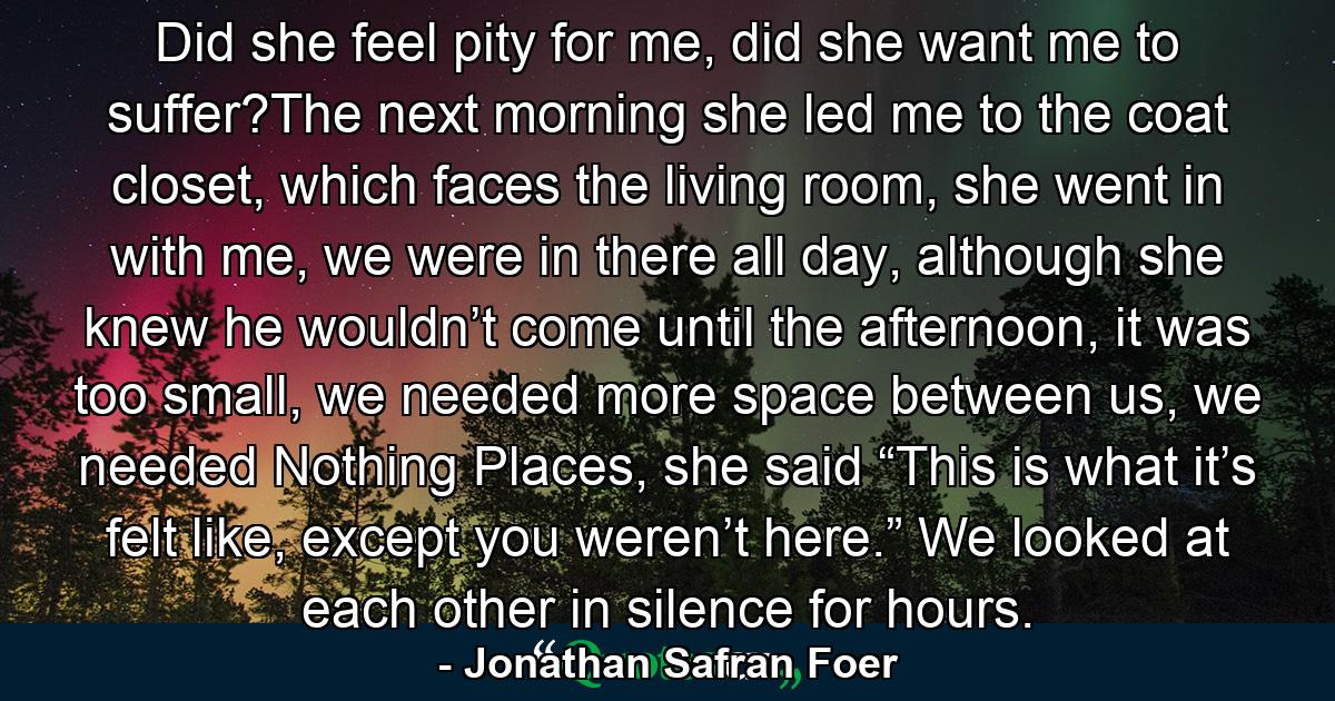 Did she feel pity for me, did she want me to suffer?The next morning she led me to the coat closet, which faces the living room, she went in with me, we were in there all day, although she knew he wouldn’t come until the afternoon, it was too small, we needed more space between us, we needed Nothing Places, she said “This is what it’s felt like, except you weren’t here.” We looked at each other in silence for hours. - Quote by Jonathan Safran Foer