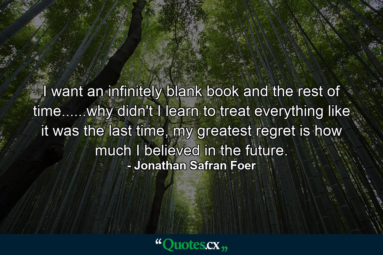 I want an infinitely blank book and the rest of time......why didn't I learn to treat everything like it was the last time, my greatest regret is how much I believed in the future. - Quote by Jonathan Safran Foer