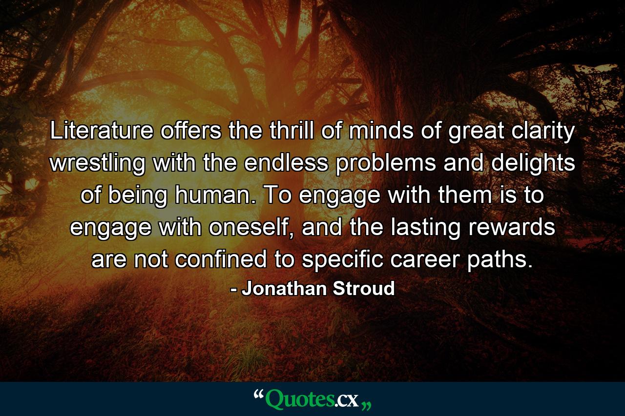 Literature offers the thrill of minds of great clarity wrestling with the endless problems and delights of being human. To engage with them is to engage with oneself, and the lasting rewards are not confined to specific career paths. - Quote by Jonathan Stroud