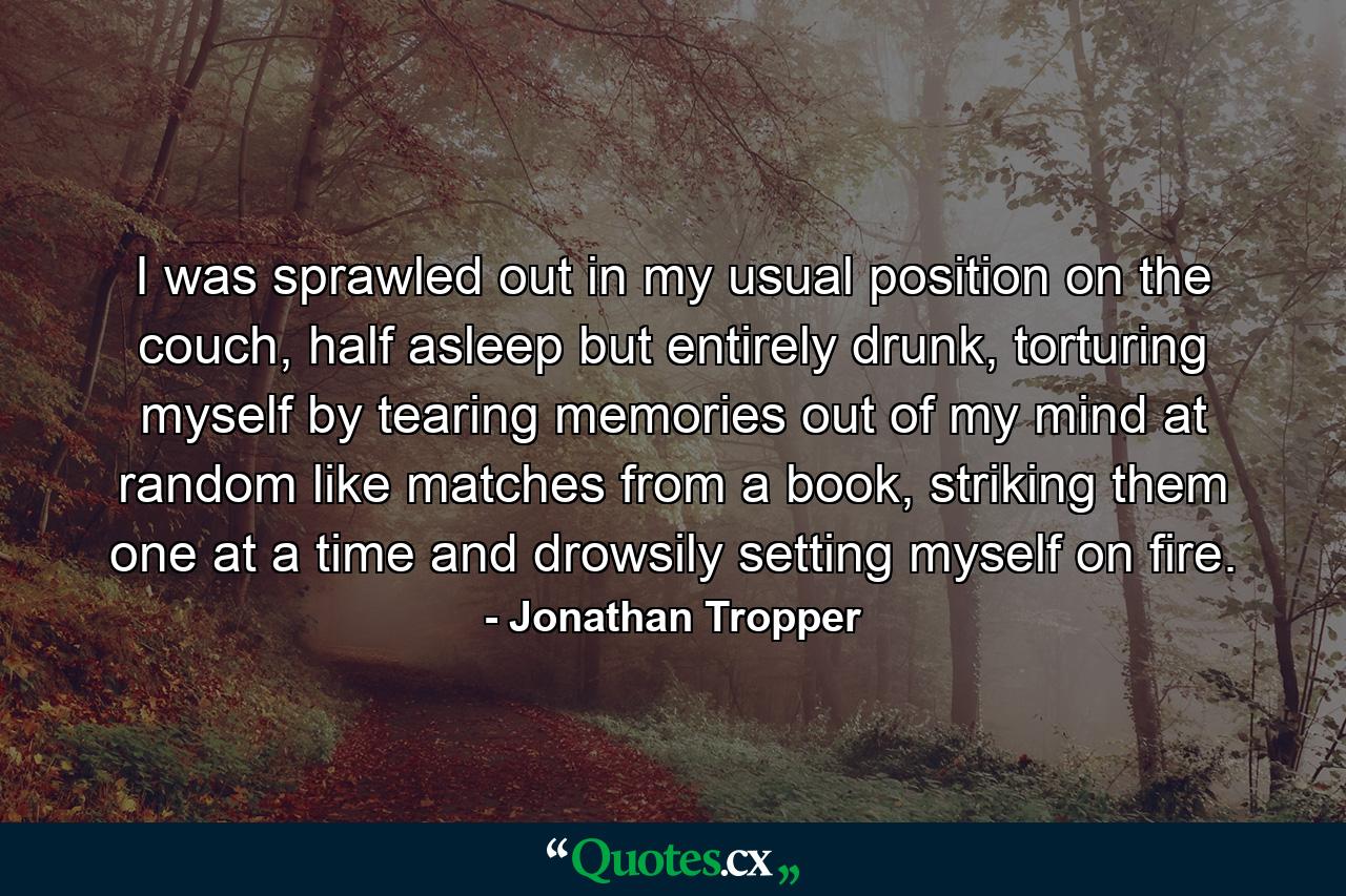 I was sprawled out in my usual position on the couch, half asleep but entirely drunk, torturing myself by tearing memories out of my mind at random like matches from a book, striking them one at a time and drowsily setting myself on fire. - Quote by Jonathan Tropper