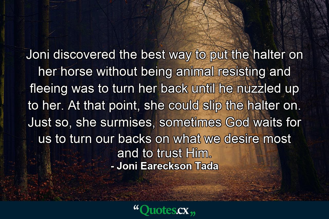 Joni discovered the best way to put the halter on her horse without being animal resisting and fleeing was to turn her back until he nuzzled up to her. At that point, she could slip the halter on. Just so, she surmises, sometimes God waits for us to turn our backs on what we desire most and to trust Him. - Quote by Joni Eareckson Tada