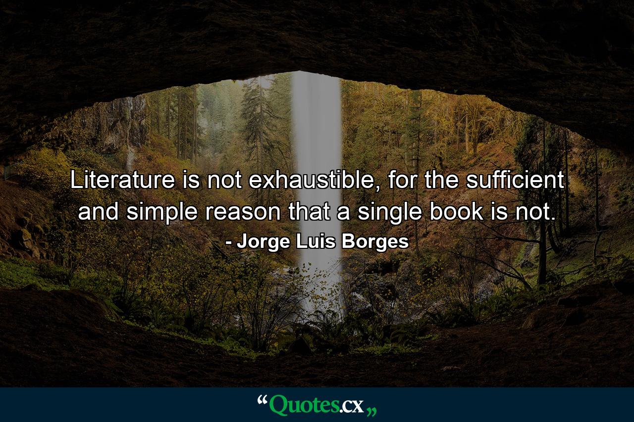 Literature is not exhaustible, for the sufficient and simple reason that a single book is not. - Quote by Jorge Luis Borges