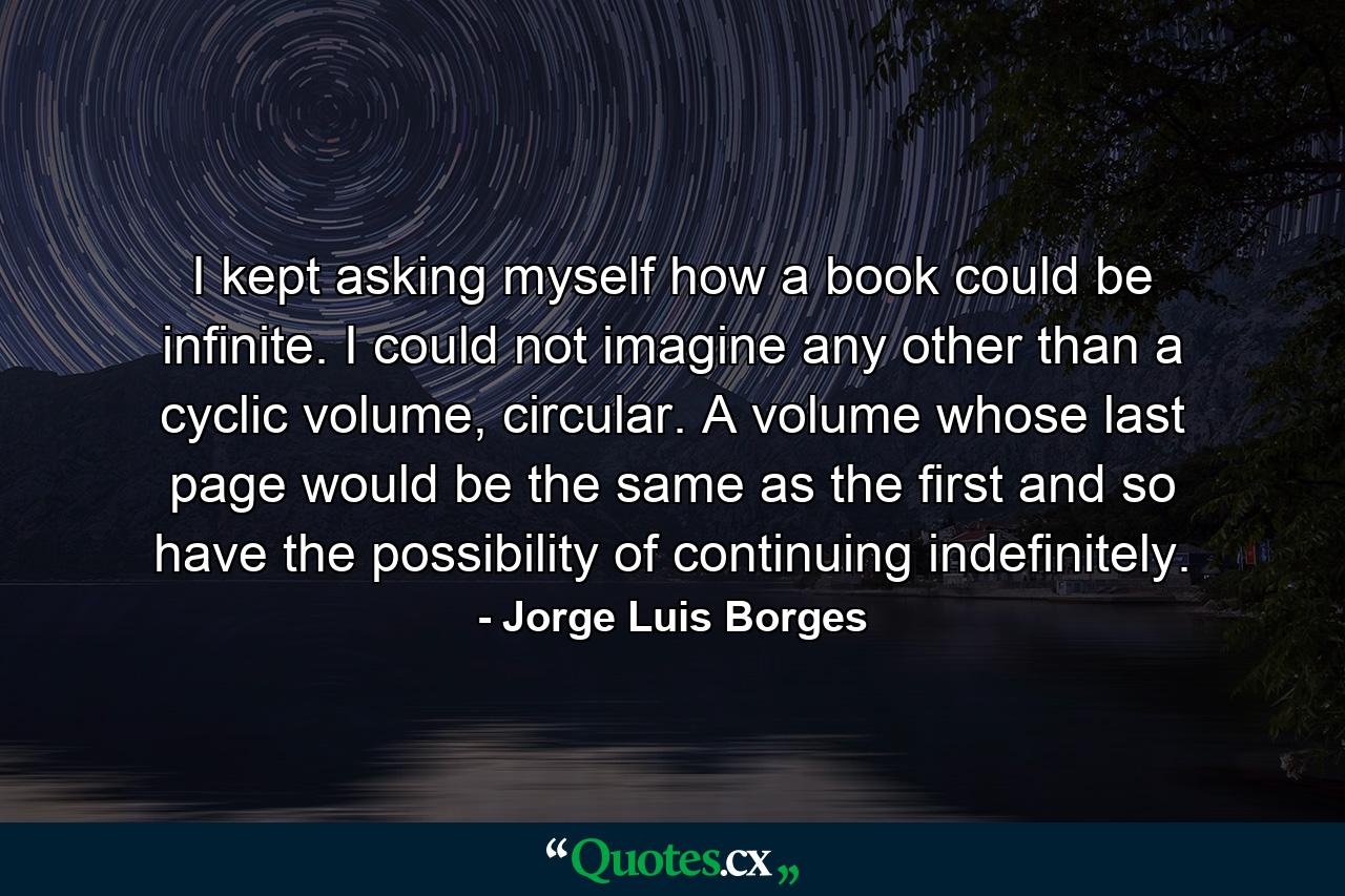 I kept asking myself how a book could be infinite. I could not imagine any other than a cyclic volume, circular. A volume whose last page would be the same as the first and so have the possibility of continuing indefinitely. - Quote by Jorge Luis Borges