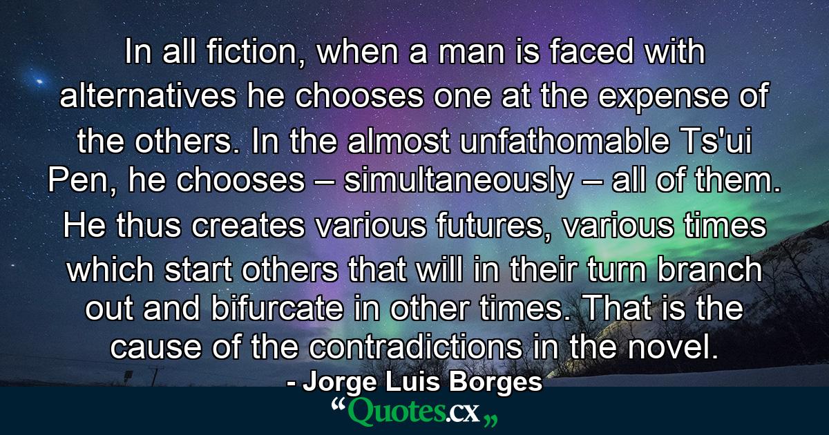 In all fiction, when a man is faced with alternatives he chooses one at the expense of the others. In the almost unfathomable Ts'ui Pen, he chooses – simultaneously – all of them. He thus creates various futures, various times which start others that will in their turn branch out and bifurcate in other times. That is the cause of the contradictions in the novel. - Quote by Jorge Luis Borges