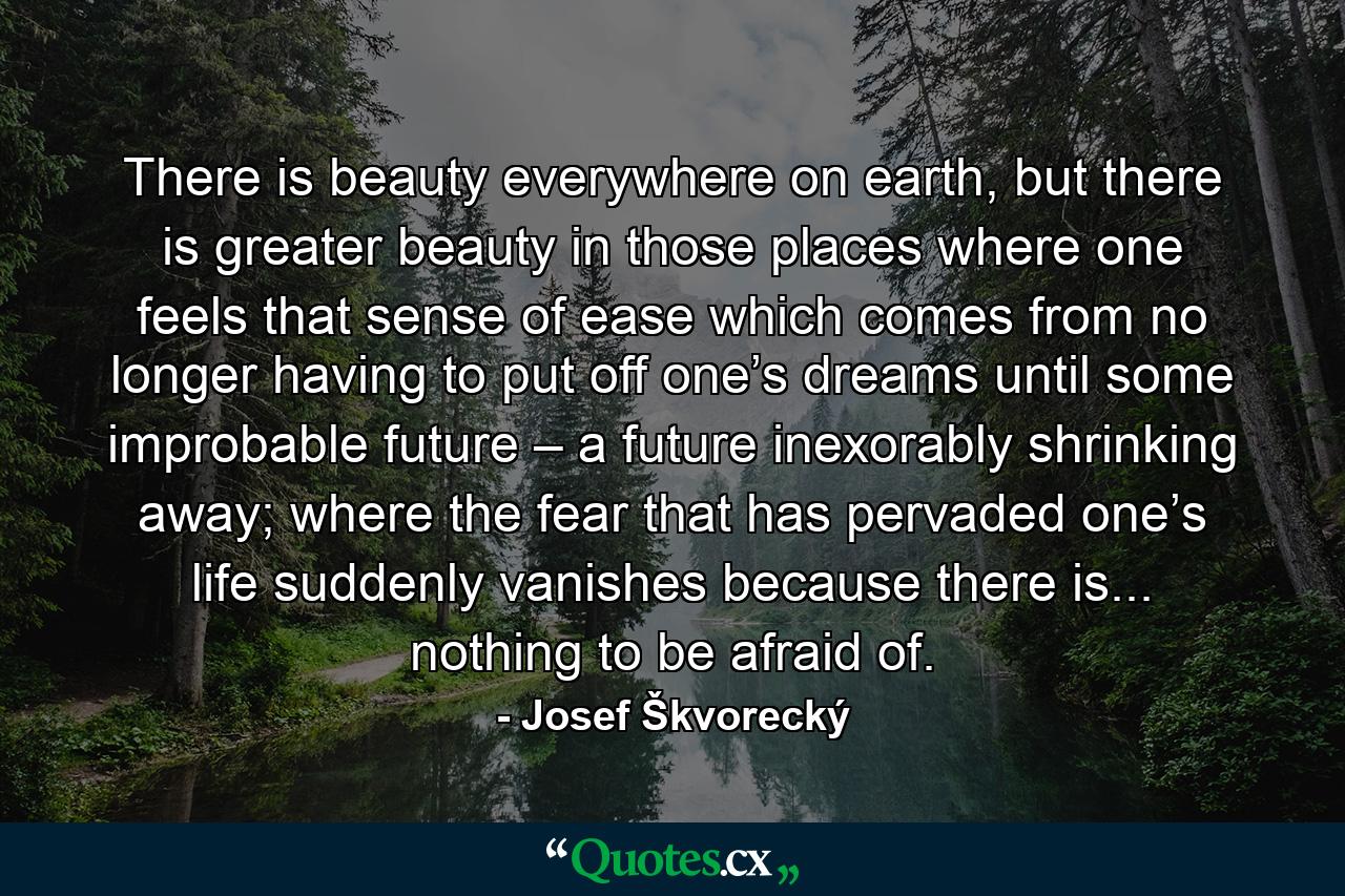 There is beauty everywhere on earth, but there is greater beauty in those places where one feels that sense of ease which comes from no longer having to put off one’s dreams until some improbable future – a future inexorably shrinking away; where the fear that has pervaded one’s life suddenly vanishes because there is... nothing to be afraid of. - Quote by Josef Škvorecký