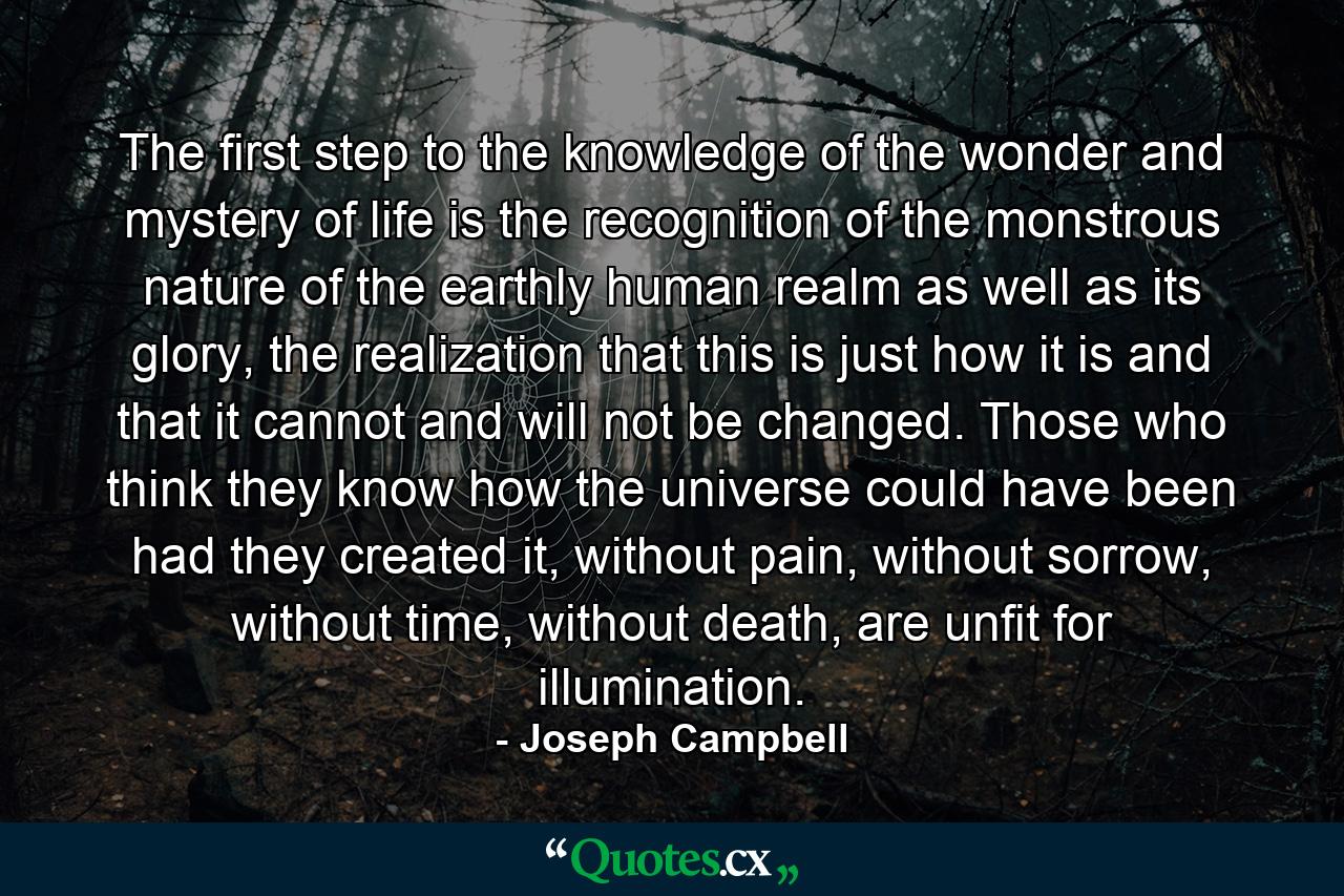 The first step to the knowledge of the wonder and mystery of life is the recognition of the monstrous nature of the earthly human realm as well as its glory, the realization that this is just how it is and that it cannot and will not be changed. Those who think they know how the universe could have been had they created it, without pain, without sorrow, without time, without death, are unfit for illumination. - Quote by Joseph Campbell